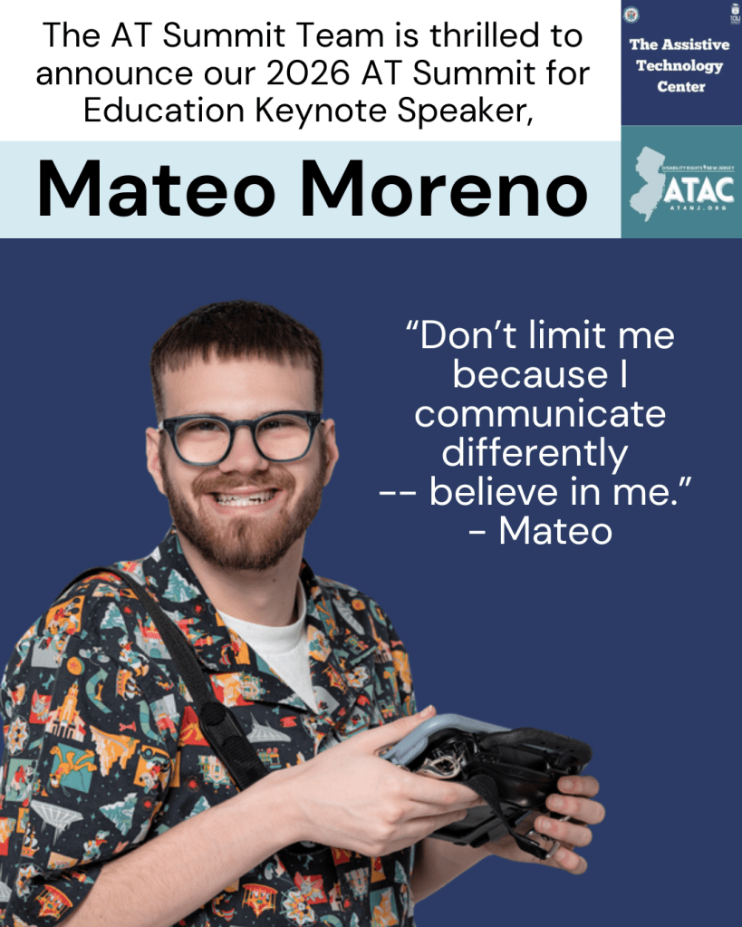 The AT Summit Team is thrilled to announce our 2026 AT Summit for Education Keynote Speaker: Mateo Moreno. (Logos for The College of NJ AT Center and ATAC NJ)
Picture of Mateo with his AAC device with a quote "Don't limit me because I can't communicate - believe in me" Mateo